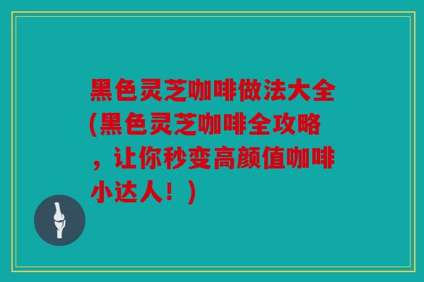 黑色灵芝咖啡做法大全(黑色灵芝咖啡全攻略，让你秒变高颜值咖啡小达人！)