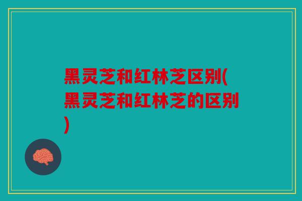 黑灵芝和红林芝区别(黑灵芝和红林芝的区别)
