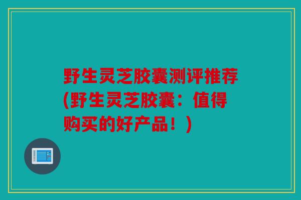 野生灵芝胶囊测评推荐(野生灵芝胶囊：值得购买的好产品！)
