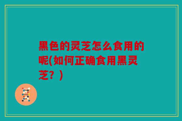 黑色的灵芝怎么食用的呢(如何正确食用黑灵芝？)
