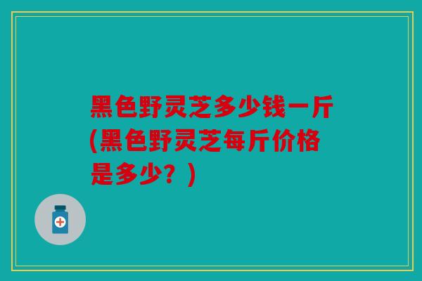 黑色野灵芝多少钱一斤(黑色野灵芝每斤价格是多少？)