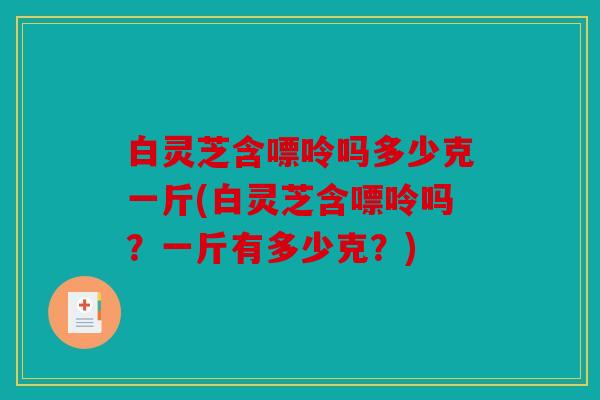 白灵芝含嘌呤吗多少克一斤(白灵芝含嘌呤吗？一斤有多少克？)