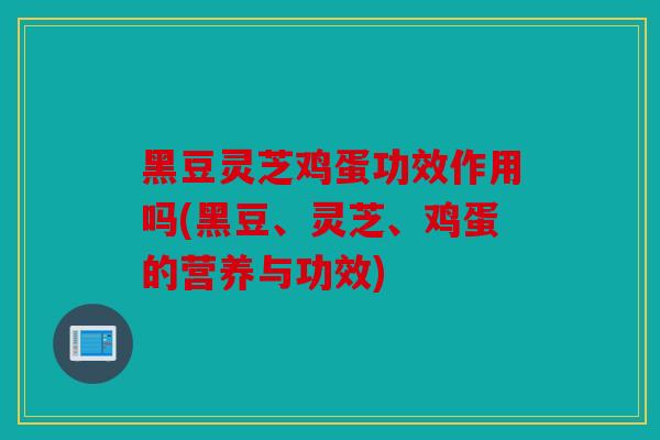 黑豆灵芝鸡蛋功效作用吗(黑豆、灵芝、鸡蛋的营养与功效)