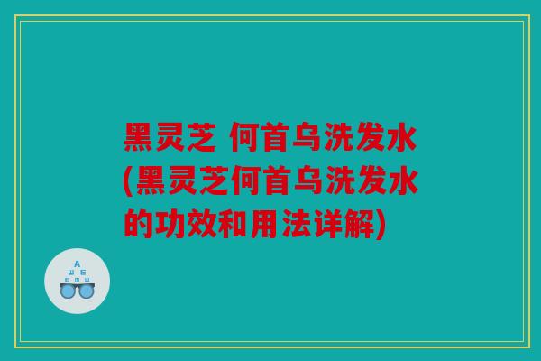 黑灵芝 何首乌洗发水(黑灵芝何首乌洗发水的功效和用法详解)