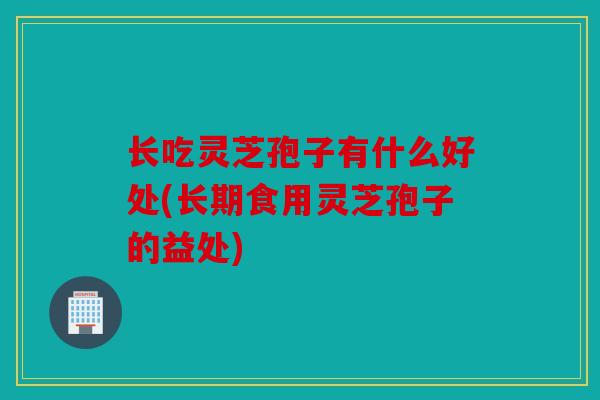 长吃灵芝孢子有什么好处(长期食用灵芝孢子的益处)