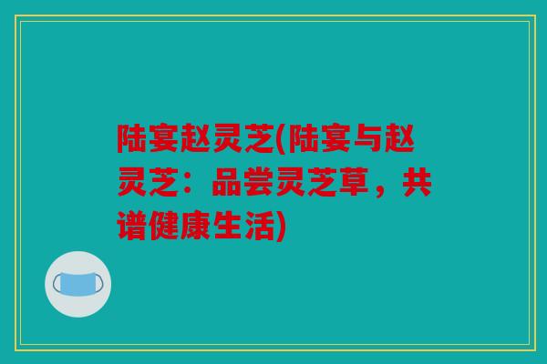 陆宴赵灵芝(陆宴与赵灵芝：品尝灵芝草，共谱健康生活)