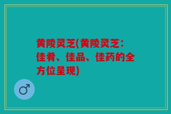 黄陵灵芝(黄陵灵芝：佳肴、佳品、佳药的全方位呈现)