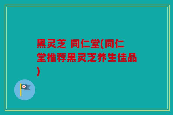 黑灵芝 同仁堂(同仁堂推荐黑灵芝养生佳品)