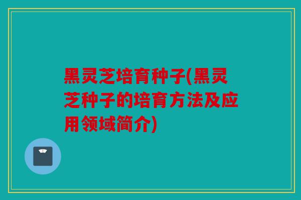 黑灵芝培育种子(黑灵芝种子的培育方法及应用领域简介)