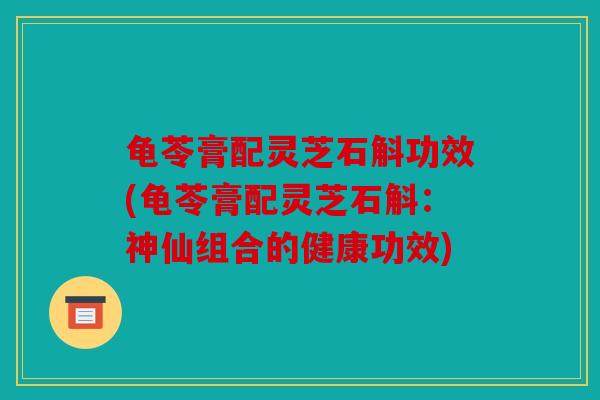 龟苓膏配灵芝石斛功效(龟苓膏配灵芝石斛：神仙组合的健康功效)