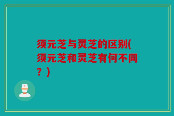 须元芝与灵芝的区别(须元芝和灵芝有何不同？)
