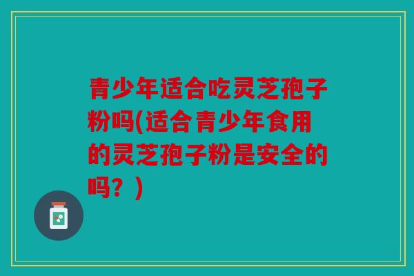 青少年适合吃灵芝孢子粉吗(适合青少年食用的灵芝孢子粉是安全的吗？)