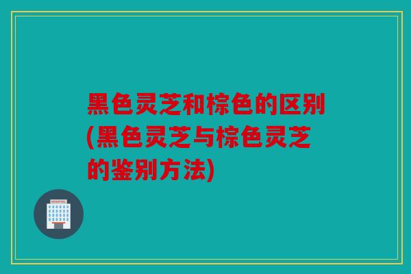 黑色灵芝和棕色的区别(黑色灵芝与棕色灵芝的鉴别方法)