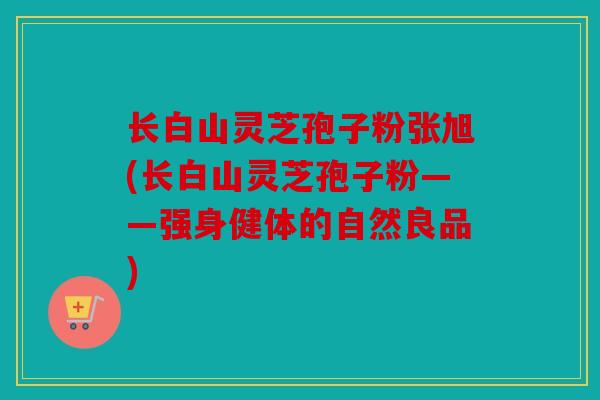 长白山灵芝孢子粉张旭(长白山灵芝孢子粉——强身健体的自然良品)