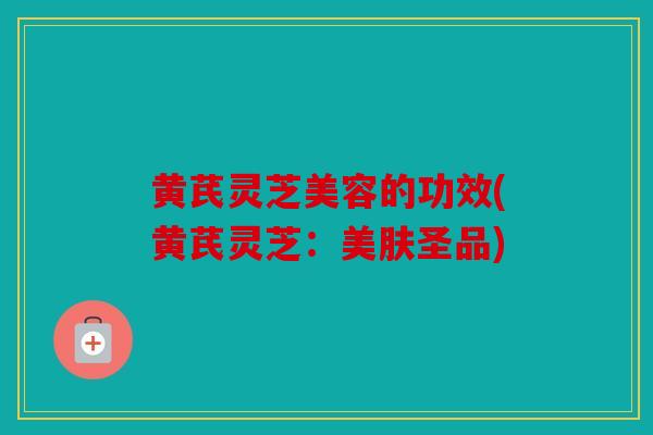 黄芪灵芝美容的功效(黄芪灵芝：美肤圣品)