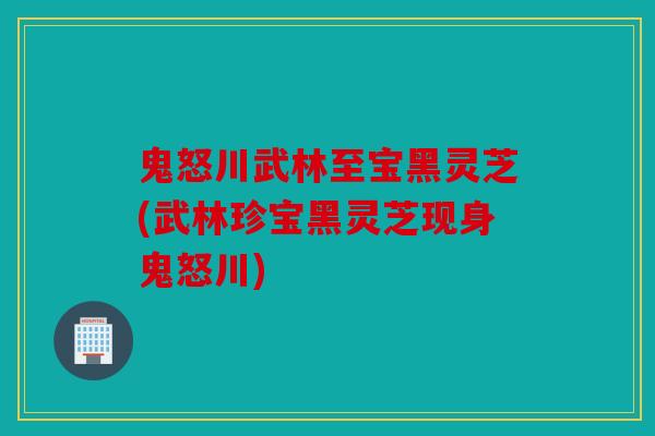 鬼怒川武林至宝黑灵芝(武林珍宝黑灵芝现身鬼怒川)