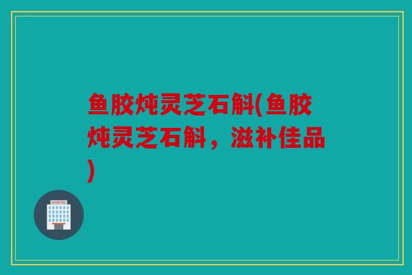鱼胶炖灵芝石斛(鱼胶炖灵芝石斛，滋补佳品)