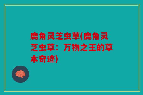 鹿角灵芝虫草(鹿角灵芝虫草：万物之王的草本奇迹)