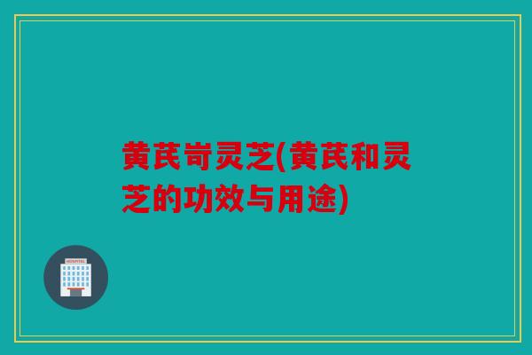 黄芪岢灵芝(黄芪和灵芝的功效与用途)