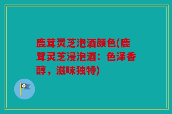 鹿茸灵芝泡酒颜色(鹿茸灵芝浸泡酒：色泽香醇，滋味独特)