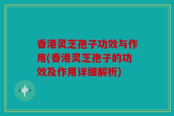 香港灵芝孢子功效与作用(香港灵芝孢子的功效及作用详细解析)