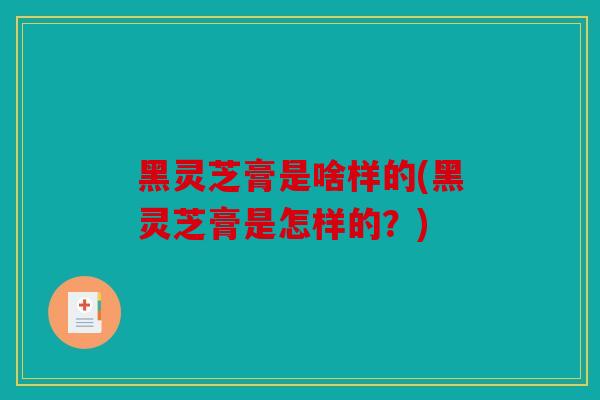 黑灵芝膏是啥样的(黑灵芝膏是怎样的？)