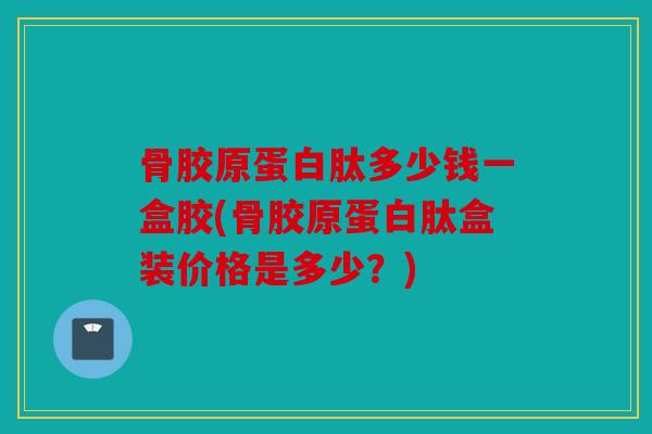 骨胶原蛋白肽多少钱一盒胶(骨胶原蛋白肽盒装价格是多少？)