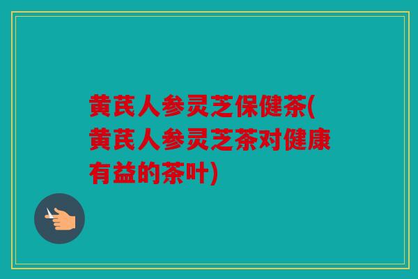 黄芪人参灵芝保健茶(黄芪人参灵芝茶对健康有益的茶叶)