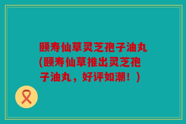 颐寿仙草灵芝孢子油丸(颐寿仙草推出灵芝孢子油丸，好评如潮！)