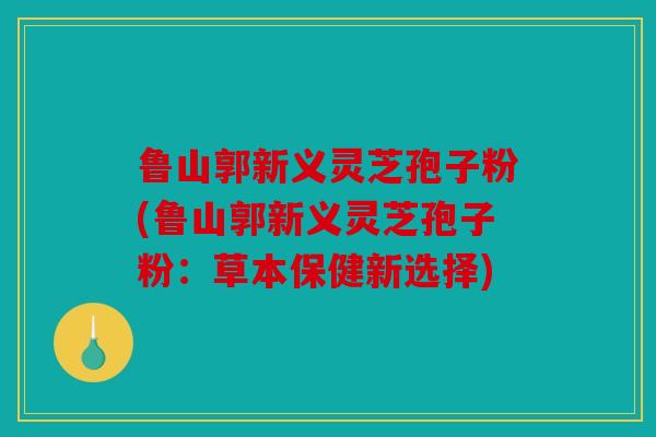 鲁山郭新义灵芝孢子粉(鲁山郭新义灵芝孢子粉：草本保健新选择)