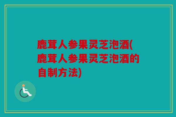 鹿茸人参果灵芝泡酒(鹿茸人参果灵芝泡酒的自制方法)