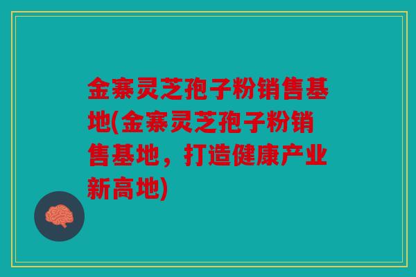 金寨灵芝孢子粉销售基地(金寨灵芝孢子粉销售基地，打造健康产业新高地)