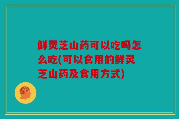 鲜灵芝山药可以吃吗怎么吃(可以食用的鲜灵芝山药及食用方式)