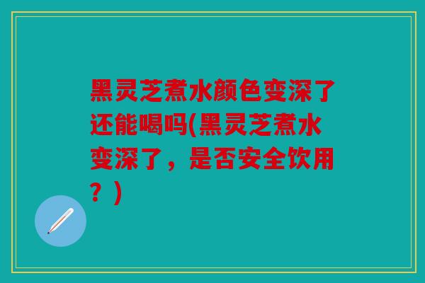 黑灵芝煮水颜色变深了还能喝吗(黑灵芝煮水变深了，是否安全饮用？)
