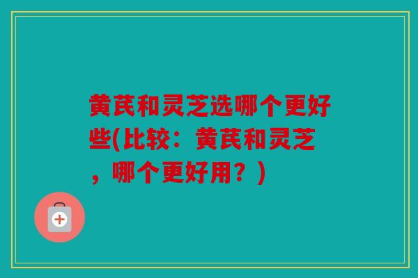 黄芪和灵芝选哪个更好些(比较：黄芪和灵芝，哪个更好用？)