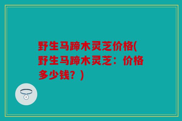 野生马蹄木灵芝价格(野生马蹄木灵芝：价格多少钱？)