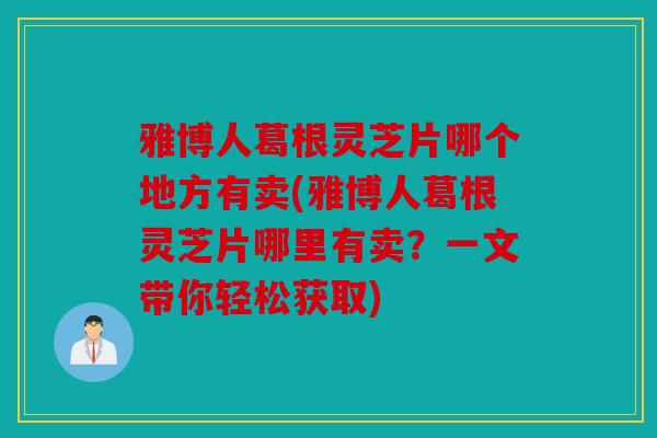 雅博人葛根灵芝片哪个地方有卖(雅博人葛根灵芝片哪里有卖？一文带你轻松获取)