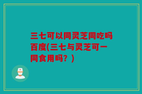 三七可以同灵芝同吃吗百度(三七与灵芝可一同食用吗？)