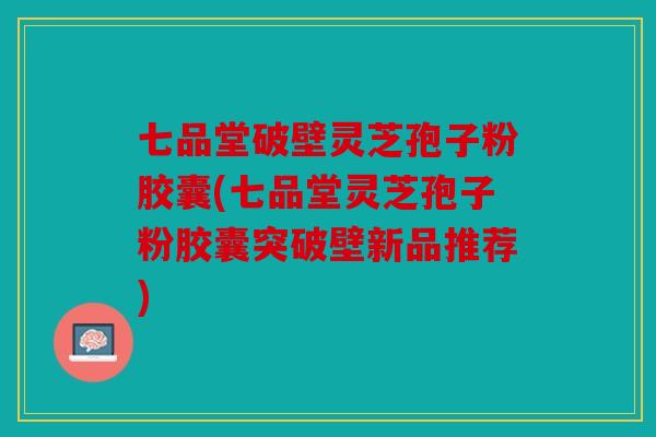 七品堂破壁灵芝孢子粉胶囊(七品堂灵芝孢子粉胶囊突破壁新品推荐)
