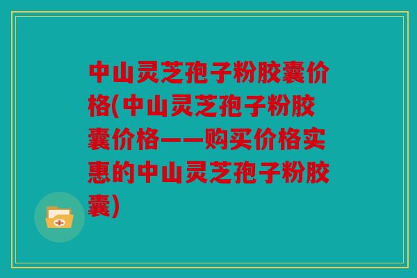 中山灵芝孢子粉胶囊价格(中山灵芝孢子粉胶囊价格——购买价格实惠的中山灵芝孢子粉胶囊)
