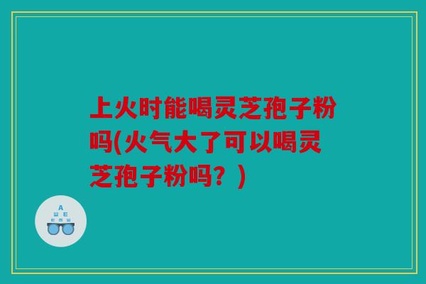 上火时能喝灵芝孢子粉吗(火气大了可以喝灵芝孢子粉吗？)