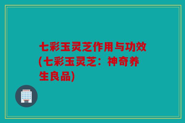 七彩玉灵芝作用与功效(七彩玉灵芝：神奇养生良品)