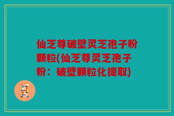 仙芝尊破壁灵芝孢子粉颗粒(仙芝尊灵芝孢子粉：破壁颗粒化提取)