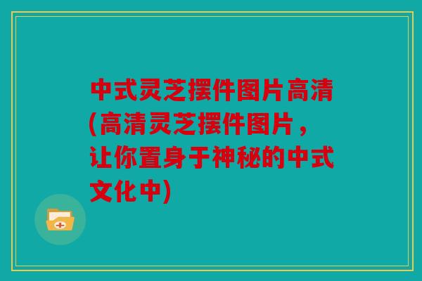 中式灵芝摆件图片高清(高清灵芝摆件图片，让你置身于神秘的中式文化中)