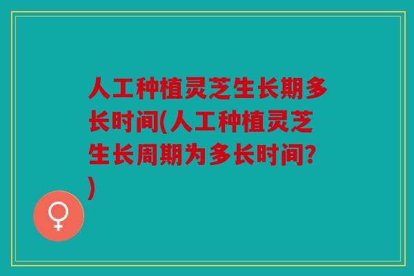 人工种植灵芝生长期多长时间(人工种植灵芝生长周期为多长时间？)