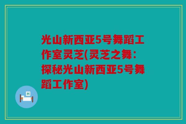 光山新西亚5号舞蹈工作室灵芝(灵芝之舞：探秘光山新西亚5号舞蹈工作室)