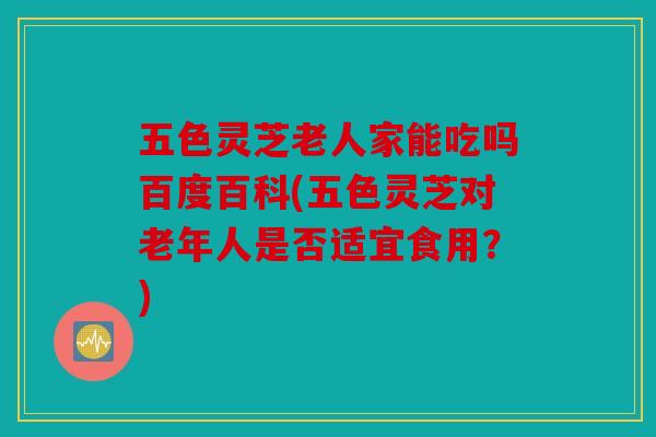 五色灵芝老人家能吃吗百度百科(五色灵芝对老年人是否适宜食用？)