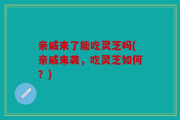 亲戚来了能吃灵芝吗(亲戚来袭，吃灵芝如何？)