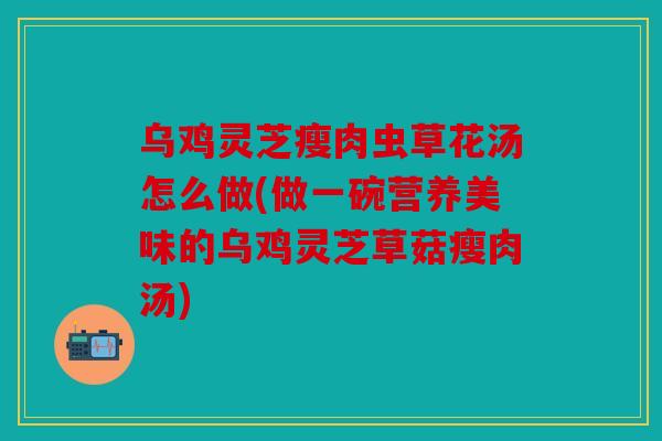 乌鸡灵芝瘦肉虫草花汤怎么做(做一碗营养美味的乌鸡灵芝草菇瘦肉汤)
