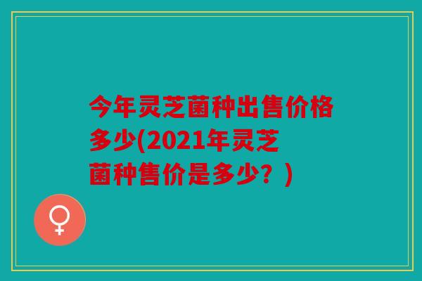 今年灵芝菌种出售价格多少(2021年灵芝菌种售价是多少？)